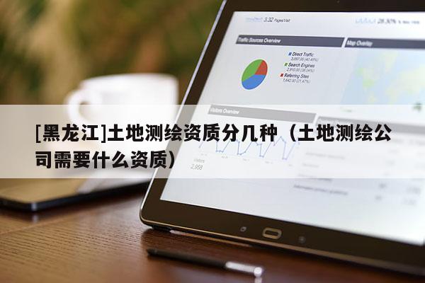 [黑龍江]土地測繪資質分幾種（土地測繪公司需要什么資質）