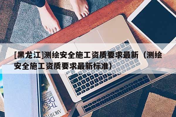 [黑龍江]測繪安全施工資質要求最新（測繪安全施工資質要求最新標準）