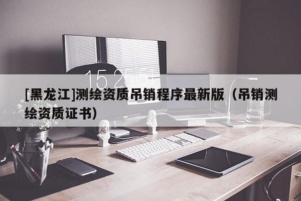 [黑龍江]測繪資質吊銷程序最新版（吊銷測繪資質證書）