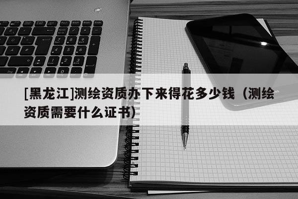 [黑龍江]測繪資質辦下來得花多少錢（測繪資質需要什么證書）
