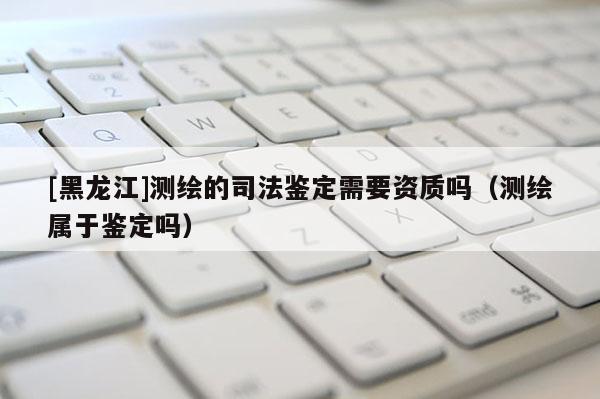 [黑龍江]測繪的司法鑒定需要資質嗎（測繪屬于鑒定嗎）