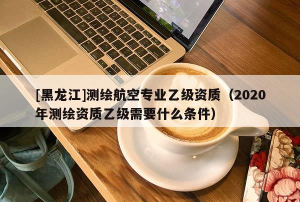 [黑龍江]測繪航空專業乙級資質（2020年測繪資質乙級需要什么條件）