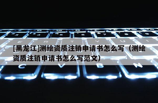 [黑龍江]測繪資質注銷申請書怎么寫（測繪資質注銷申請書怎么寫范文）