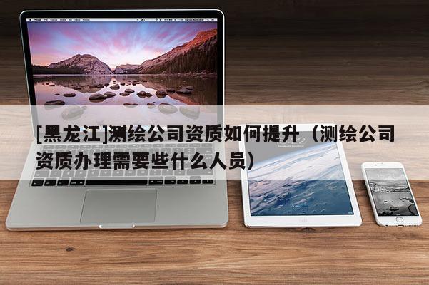 [黑龍江]測繪公司資質如何提升（測繪公司資質辦理需要些什么人員）