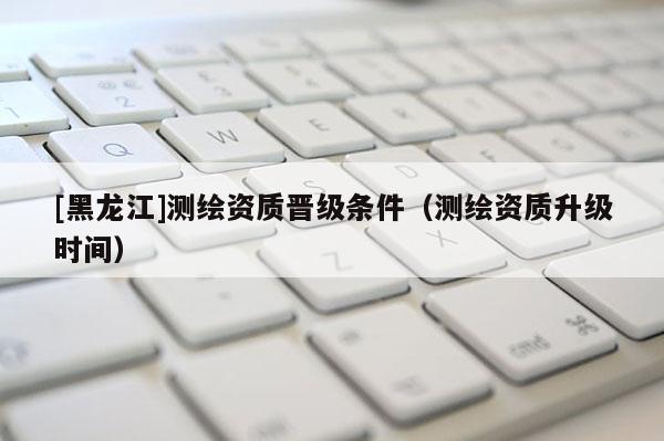 [黑龍江]測繪資質晉級條件（測繪資質升級時間）