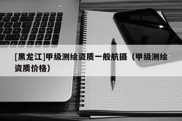[黑龍江]甲級測繪資質一般航攝（甲級測繪資質價格）