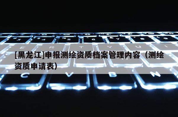 [黑龍江]申報測繪資質檔案管理內容（測繪資質申請表）