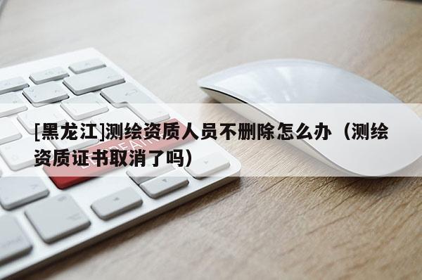 [黑龍江]測繪資質(zhì)人員不刪除怎么辦（測繪資質(zhì)證書取消了嗎）