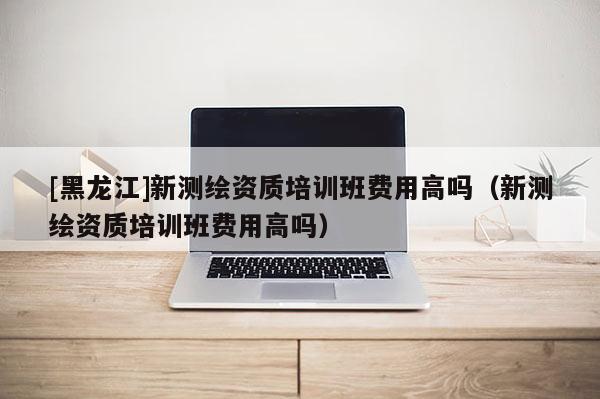 [黑龍江]新測繪資質培訓班費用高嗎（新測繪資質培訓班費用高嗎）
