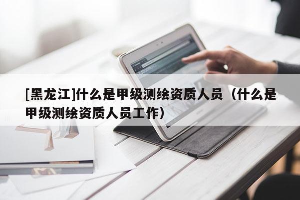 [黑龍江]什么是甲級(jí)測(cè)繪資質(zhì)人員（什么是甲級(jí)測(cè)繪資質(zhì)人員工作）