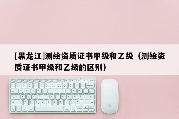 [黑龍江]測繪資質證書甲級和乙級（測繪資質證書甲級和乙級的區別）