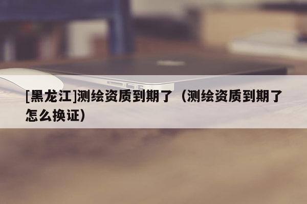 [黑龍江]測繪資質到期了（測繪資質到期了怎么換證）
