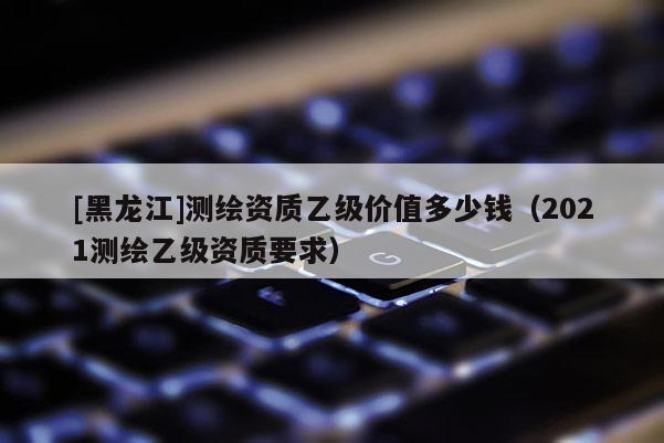 [黑龍江]測繪資質乙級價值多少錢（2021測繪乙級資質要求）