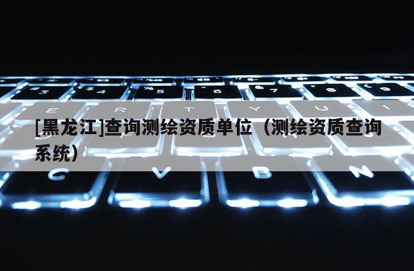 [黑龍江]查詢測繪資質單位（測繪資質查詢系統）
