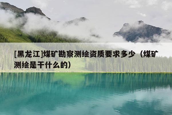 [黑龍江]煤礦勘察測繪資質要求多少（煤礦測繪是干什么的）