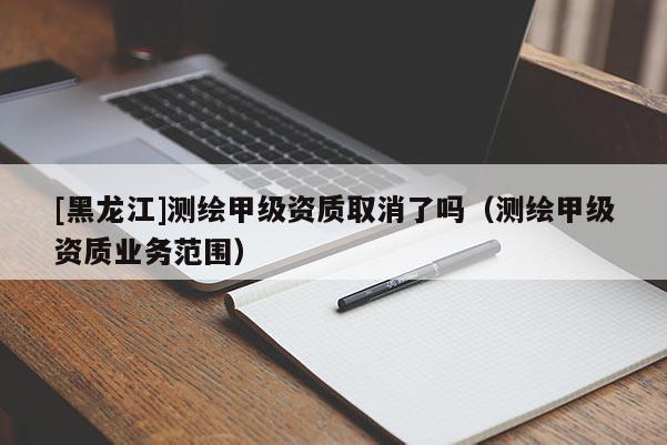 [黑龍江]測繪甲級資質取消了嗎（測繪甲級資質業務范圍）