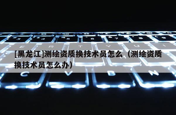 [黑龍江]測繪資質換技術員怎么（測繪資質換技術員怎么辦）