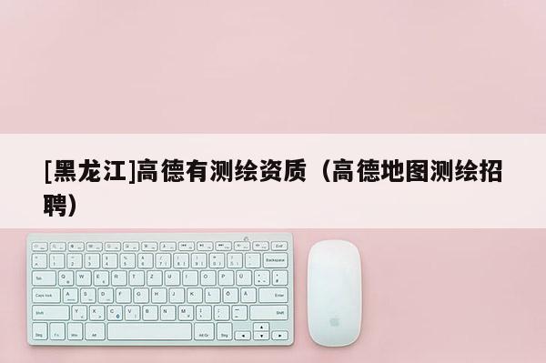 [黑龍江]高德有測繪資質（高德地圖測繪招聘）