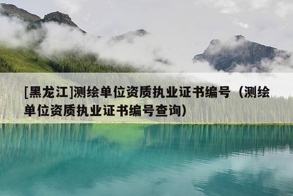 [黑龍江]測繪單位資質執業證書編號（測繪單位資質執業證書編號查詢）