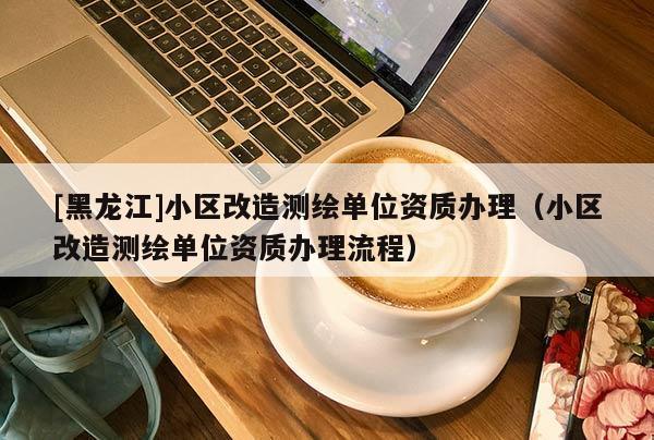 [黑龍江]小區(qū)改造測繪單位資質(zhì)辦理（小區(qū)改造測繪單位資質(zhì)辦理流程）