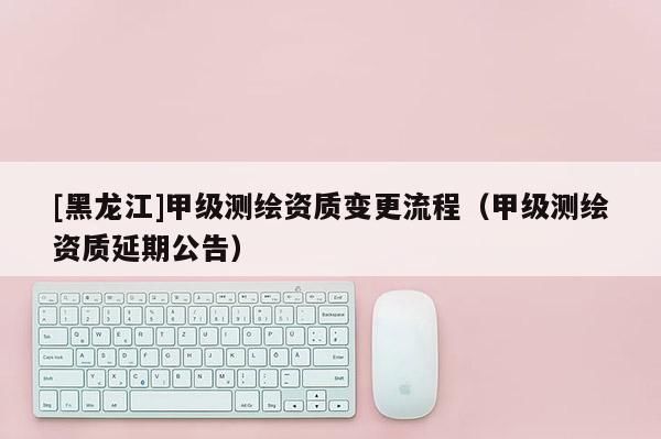 [黑龍江]甲級測繪資質變更流程（甲級測繪資質延期公告）