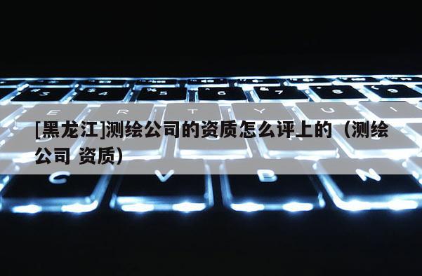 [黑龍江]測繪公司的資質怎么評上的（測繪公司 資質）