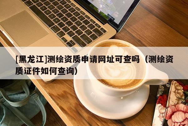 [黑龍江]測繪資質(zhì)申請網(wǎng)址可查嗎（測繪資質(zhì)證件如何查詢）