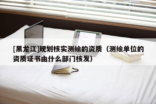 [黑龍江]規劃核實測繪的資質（測繪單位的資質證書由什么部門核發）
