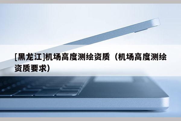[黑龍江]機場高度測繪資質（機場高度測繪資質要求）
