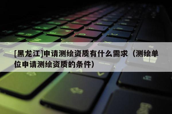 [黑龍江]申請(qǐng)測(cè)繪資質(zhì)有什么需求（測(cè)繪單位申請(qǐng)測(cè)繪資質(zhì)的條件）
