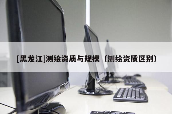 [黑龍江]測繪資質與規(guī)模（測繪資質區(qū)別）