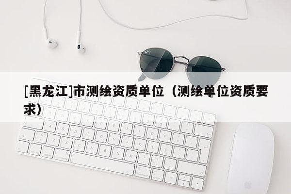 [黑龍江]市測繪資質單位（測繪單位資質要求）