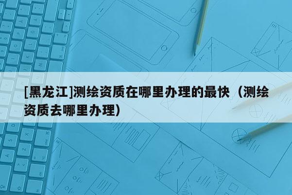 [黑龍江]測(cè)繪資質(zhì)在哪里辦理的最快（測(cè)繪資質(zhì)去哪里辦理）