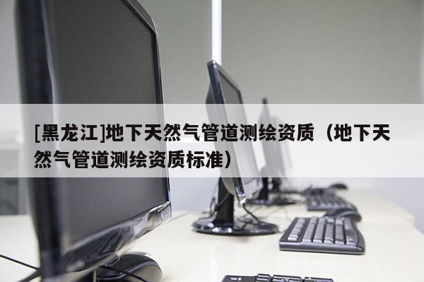 [黑龍江]地下天然氣管道測繪資質（地下天然氣管道測繪資質標準）