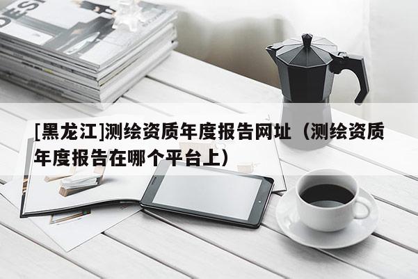 [黑龍江]測繪資質(zhì)年度報告網(wǎng)址（測繪資質(zhì)年度報告在哪個平臺上）