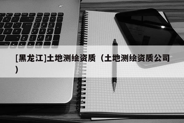 [黑龍江]土地測繪資質(zhì)（土地測繪資質(zhì)公司）