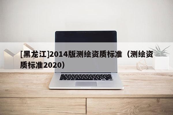 [黑龍江]2014版測繪資質標準（測繪資質標準2020）