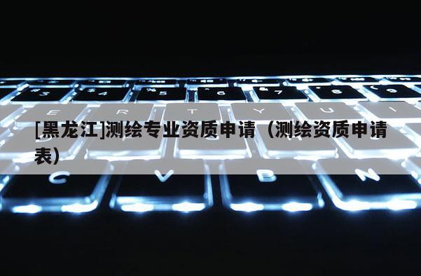[黑龍江]測繪專業資質申請（測繪資質申請表）