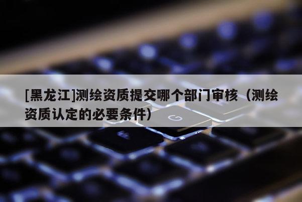 [黑龍江]測繪資質提交哪個部門審核（測繪資質認定的必要條件）