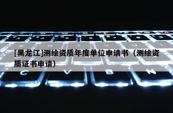 [黑龍江]測(cè)繪資質(zhì)年度單位申請(qǐng)書（測(cè)繪資質(zhì)證書申請(qǐng)）