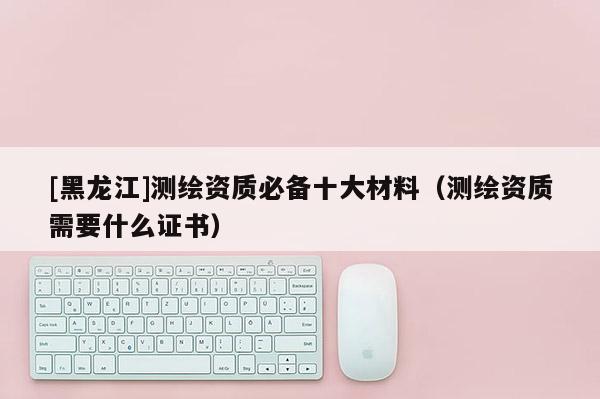[黑龍江]測繪資質(zhì)必備十大材料（測繪資質(zhì)需要什么證書）
