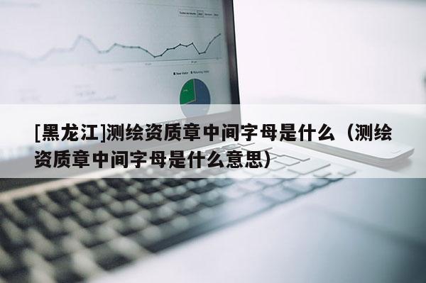 [黑龍江]測(cè)繪資質(zhì)章中間字母是什么（測(cè)繪資質(zhì)章中間字母是什么意思）