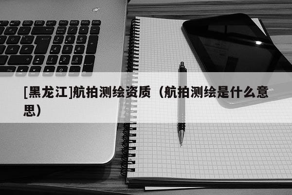[黑龍江]航拍測繪資質(zhì)（航拍測繪是什么意思）