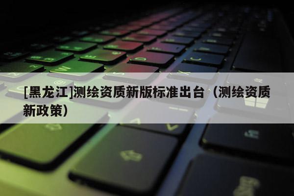 [黑龍江]測繪資質新版標準出臺（測繪資質新政策）