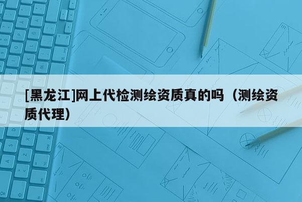 [黑龍江]網上代檢測繪資質真的嗎（測繪資質代理）