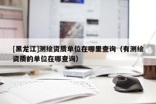 [黑龍江]測繪資質單位在哪里查詢（有測繪資質的單位在哪查詢）