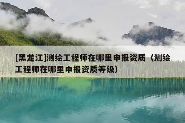 [黑龍江]測繪工程師在哪里申報資質（測繪工程師在哪里申報資質等級）