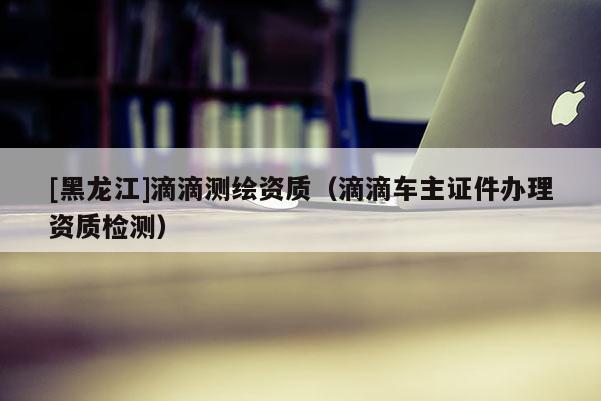 [黑龍江]滴滴測繪資質（滴滴車主證件辦理資質檢測）