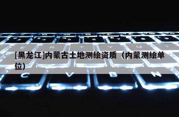 [黑龍江]內蒙古土地測繪資質（內蒙測繪單位）