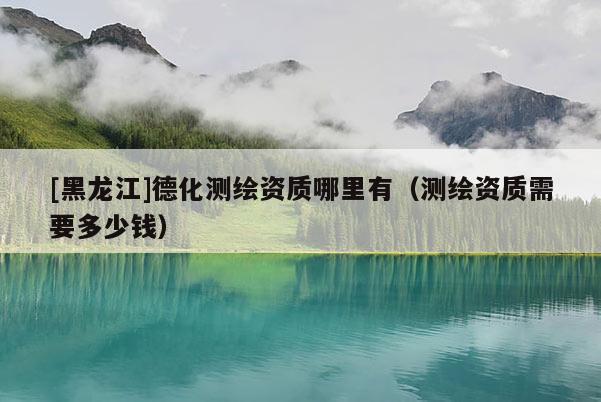 [黑龍江]德化測繪資質哪里有（測繪資質需要多少錢）